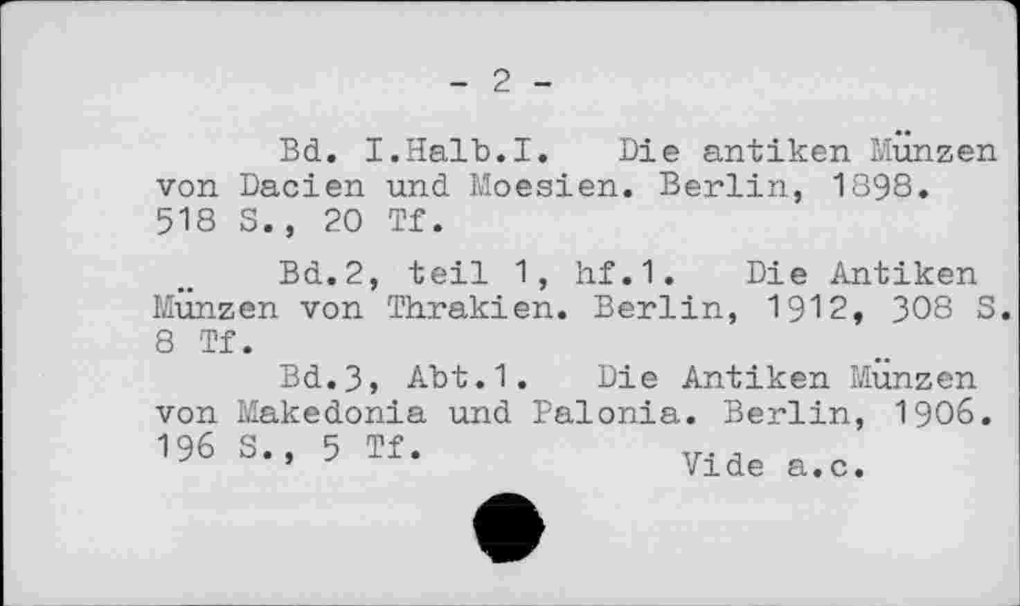 ﻿2
Bd. I.Halb.I. Die antiken Münzen von Dacien und Moesien. Berlin, 1898. 518 S., 20 Tf.
Bd.2, teil 1, hf.1. Die Antiken Münzen von Thrakien. Berlin, 1912, 308 S.
8 Tf-
Bd.3, Abt.1. Die Antiken Münzen von Makedonia und Palonia. Berlin, 1906 196 S., 5 Tf.	,
*	Vide a.c.